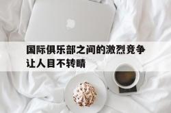 雷速体育-国际俱乐部之间的激烈竞争让人目不转睛的简单介绍