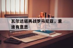 雷速体育官网首页-瓦尔达诺再战罗马尼亚，重逢有意思