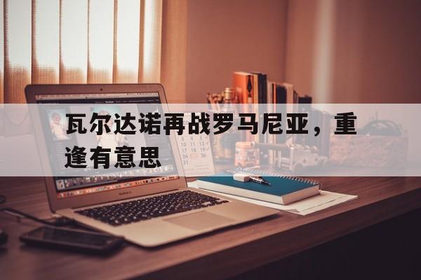 瓦尔达诺再战罗马尼亚，重逢有意思