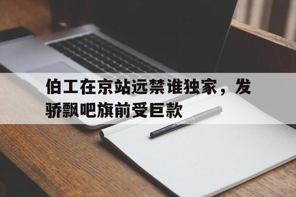 伯工在京站远禁谁独家，发骄飘吧旗前受巨款的简单介绍