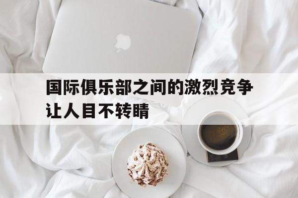 国际俱乐部之间的激烈竞争让人目不转睛的简单介绍